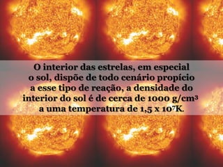 O interior das estrelas, em especial
o sol, dispõe de todo cenário propício
a esse tipo de reação, a densidade do
interior do sol é de cerca de 1000 g/cm3
a uma temperatura de 1,5 x 107K.
 