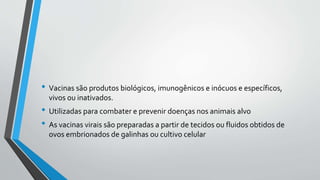 • Vacinas são produtos biológicos, imunogênicos e inócuos e específicos,
vivos ou inativados.
• Utilizadas para combater e prevenir doenças nos animais alvo
• As vacinas virais são preparadas a partir de tecidos ou fluidos obtidos de
ovos embrionados de galinhas ou cultivo celular
 