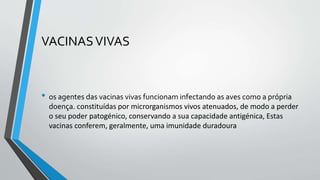 VACINASVIVAS
• os agentes das vacinas vivas funcionam infectando as aves como a própria
doença. constituídas por microrganismos vivos atenuados, de modo a perder
o seu poder patogénico, conservando a sua capacidade antigénica, Estas
vacinas conferem, geralmente, uma imunidade duradoura
 