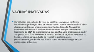 VACINAS INATIVADAS
• Constituídas por culturas de vírus ou bactérias inativados, conferem
imunidade cuja duração varia de meses a anos. Podem ser necessárias várias
doses para estimular uma resposta imunitária adequada. Nas vacinas
inativadas incluem-se as vacinas recombinantes, em que se utiliza um
fragmento de DNA do microrganismo, que codifica uma proteína com poder
antigénico. Esta fracção de DNA é inserida em bactérias, vírus, leveduras ou
linhas celulares para produção da respectiva proteína, que é,
posteriormente, purificada, resultando numa vacina mais segura e com
maior poder antigénico
 