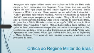 Crítica ao Regime Militar do Brasil
Ameaçado pelo regime militar, esteve auto exilado na Itália em 1969, onde
chegou a fazer espetáculos com Toquinho. Nessa época, teve suas canções
Apesar de você (que dizem ser uma alusão negativa ao presidente Emílio
Garrastazu Médici, mas que Chico sustenta ser em referência à situação) e
"Cálice" proibidas pela censura brasileira. Adotou o pseudônimo de Julinho da
Adelaide, com o qual compôs apenas três canções: Milagre Brasileiro, Acorda
amor e Jorge Maravilha. Na Itália, Chico tornou-se amigo do cantor Lucio Dalla,
de quem fez a Minha História, versão em português (1970) da canção Gesù
Bambino (título verdadeiro 4 março 1943), de Lucio Dalla e Paola Palotino. Ao
voltar ao Brasil, continuou com composições que denunciavam aspectos sociais,
econômicos e culturais, como a célebre Construção ou a divertida Partido Alto.
Apresentou-se com Caetano Veloso (que também foi exilado, mas na Inglaterra)
e Maria Bethânia. Teve outra de suas músicas associada a críticas a um
presidente do Brasil.
 