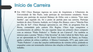 Início de Carreira
 Em 1963 Chico Buarque ingressa no curso de Arquitetura e Urbanismo da
Universidade de São Paulo, onde participa de movimentos estudantis. Nesse
mesmo ano participa do musical Balanço do Orfeu com a música "Tem mais
Samba", que segundo ele, foi o ponto de partida para sua carreira. Participa
também do show Primeira Audição, no Colégio Rio Branco, com a "Marcha Para
um Dia de Sol". Chico Buarque apresenta-se, em 1964, no programa Fino da
Bossa, comandado pela cantora Elis Regina. Chico logo conquistou o
reconhecimento do público. No ano seguinte lança seu primeiro disco compacto
com as músicas "Pedro Pedreiro" e "Sonho de um Carnaval". Faz também as
músicas para o poema "Morte e Vida Severina" de João Cabral de Melo Neto, que
ao ser apresentada no IV Festival de Teatro Universitário de Nancy, na França,
ganha o prêmio de crítica e público. A Música Construção, 1971, que, junto com
“Pedro Pedreiro”, é uma das canções emblemáticas da vertente crítica, podendo-se
enquadrar como um testemunho doloroso das relações aviltantes entre o capital e o
trabalho.
 