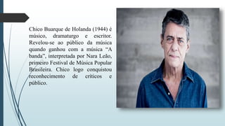 Chico Buarque de Holanda (1944) é
músico, dramaturgo e escritor.
Revelou-se ao público da música
quando ganhou com a música “A
banda”, interpretada por Nara Leão,
primeiro Festival de Música Popular
Brasileira. Chico logo conquistou
reconhecimento de críticos e
público.
 