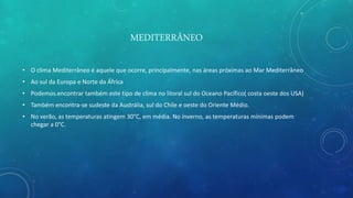 MEDITERRÂNEO
• O clima Mediterrâneo é aquele que ocorre, principalmente, nas áreas próximas ao Mar Mediterrâneo
• Ao sul da Europa e Norte da África
• Podemos encontrar também este tipo de clima no litoral sul do Oceano Pacífico( costa oeste dos USA)
• Também encontra-se sudeste da Austrália, sul do Chile e oeste do Oriente Médio.
• No verão, as temperaturas atingem 30°C, em média. No inverno, as temperaturas mínimas podem
chegar a 0°C.
 