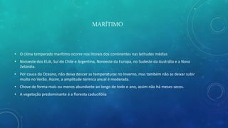 MARÍTIMO
• O clima temperado marítimo ocorre nos litorais dos continentes nas latitudes médias
• Noroeste dos EUA, Sul do Chile e Argentina, Noroeste da Europa, no Sudeste da Austrália e a Nova
Zelândia.
• Por causa do Oceano, não deixa descer as temperaturas no Inverno, mas também não as deixar subir
muito no Verão. Assim, a amplitude térmica anual é moderada.
• Chove de forma mais ou menos abundante ao longo de todo o ano, assim não há meses secos.
• A vegetação predominante é a floresta caducifólia
 