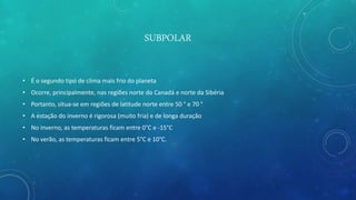 SUBPOLAR
• É o segundo tipo de clima mais frio do planeta
• Ocorre, principalmente, nas regiões norte do Canadá e norte da Sibéria
• Portanto, situa-se em regiões de latitude norte entre 50 ° e 70 °
• A estação do inverno é rigorosa (muito fria) e de longa duração
• No inverno, as temperaturas ficam entre 0°C e -15°C
• No verão, as temperaturas ficam entre 5°C e 10°C.
 