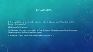 EQUATORIAL
• O clima equatorial ocorre em regiões próximas à linha do Equador, como África, Ásia, América
Central e América do Sul
• São áreas de baixa latitude
• No Brasil, esse clima ocorre nos estados do Pará, Amazonas, Rondônia, Amapá, Roraima, oeste do
Maranhão, e norte do Tocantins e Mato Grosso
• A temperatura média anual nestas regiões fica em torno de 26°C
 