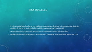 TROPICAL SECO
• O clima tropical seco localiza-se nas regiões envolventes aos desertos, cobrindo extensas áreas da
América do Norte, da América do Sul, da África, da Ásia central e da Austrália
• Apresenta períodos muito mais quentes com temperaturas médias acima dos 30°C
• estação húmida a temperatura tem tendência a ser mais baixa, raramente passa abaixo dos 20ºC
 