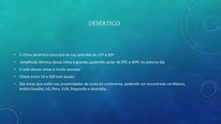 DESÉRTICO
• O clima desértico encontra-se nas latitudes de 15º a 30º
• Amplitude térmica desse clima é grande, podendo variar de 0ºC a 40ºC no mesmo dia
• O solo dessas áreas é muito arenoso
• Chove entre 10 a 500 mm anuais
• São áreas que estão nas proximidades da costa do continente, podendo ser encontrado no México,
Arábia Saudita, Irã, Peru, EUA, Paquistão e Austrália.
 