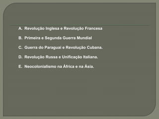 A. Revolução Inglesa e Revolução Francesa
B. Primeira e Segunda Guerra Mundial
C. Guerra do Paraguai e Revolução Cubana.
D. Revolução Russa e Unificação Italiana.
E. Neocolonialismo na África e na Ásia.
 