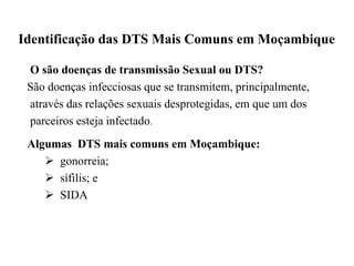 Identificação das DTS Mais Comuns em Moçambique
O são doenças de transmissão Sexual ou DTS?
São doenças infecciosas que se transmitem, principalmente,
através das relações sexuais desprotegidas, em que um dos
parceiros esteja infectado.
Algumas DTS mais comuns em Moçambique:
 gonorreia;
 sífilis; e
 SIDA
 