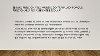SE NÃO FUNCIONA NO MUNDO DO TRABALHO, PORQUE
FUNCIONARIA NO AMBIENTE ESCOLAR?
• analisem a questão do ponto de vista educacional e a importância de se estar por
inteiro nos diferentes ambientes que frequentamos.
• A sala de aula é um local de aprendizagem, onde o discente deve se esforçar ao
máximo para extrair do professor os conhecimentos da matéria. Nesse contexto, o
celular é um aparelho que só vem dificultar a relação ensino-aprendizagem, visto
que atrapalha não só quem atende, mas todos os que estão ao seu redor.
 