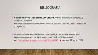 BIBLIOGRAFIA
• Celular na escola? Sou contra. JM ONLINE. Última atualização: 22/11/2009 -
14:36:10. Disponível
em: https://jmonline.com.br/novo/?noticias,22,ARTICULISTAS,18837 . Acesso em
31 agost. 2021
• Opinião - Celular em sala de aula: uma proibição necessária. Assembleia
Legislativa do estado de São Paulo, 22/06/2015 10:08. Disponível
em: https://www.al.sp.gov.br/noticia/?id=365340 . Acesso em 31 agost. 2021
 