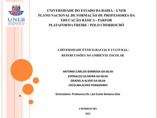 UNIVERSIDADE DO ESTADO DA BAHIA – UNEB
PLANO NACIONAL DE FORMAÇÃO DE PROFESSORES DA
EDUCAÇÃO BÁSICA - PARFOR
PLATAFORMA FREIRE / POLO CHORROCHÓ
A DIVERSIDADE ÉTNICO-RACIAL E CULTURAL:
REPERCUSSÕES NO AMBIENTE ESCOLAR
ANTONIO CARLOS BARBOSA DA SILVA
EVERALDO OLIVEIRA DA SILVA
GRAZIELA ALVES DA SILVA
JOCELMA ALVES POSSIDONIO
Orientadora: Professora Dr. Léa Costa Santana Dias
CHORROCHÓ
2022
 