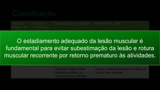 Grau 3b: lesão muscular
parcial moderada — ruptura
de fibras na US/RM,
provavelmente incluindo
alguma retração, com lesão
fascial e hematoma
intermuscular
Grau 3b: RM com alta intensidade de
sinal > 50% da área transversal do
músculo, comprimento longitudinal >
15 cm
Grau 3c: : RM com alta intensidade de
sinal que se estende até o tendão, > 5
cm de comprimento longitudinal do
tendão, > 50% da área transversal do
tendão
Grau 4: Ruptura
muscular/avulsão tendínea
(sub)total - descontinuidade
subtotal/completa de
músculo/tendão na US/RM.
Possível morfologia
tendinosa ondulada e
retração. Com lesão fascial
e hematoma intermuscular
Grau 4: descontinuidade completa do
músculo, com retração
Contusão: lesão direta.
Hematoma difuso ou
circunscrito por US/RM
Grau 4c: descontinuidade completa do
tendão com retração
Classificação
18
Peetrons
(2002) - US
Peetrons
modificado
(2012) - RM
Munique (2013) - US/RM BAMI (2014) - RM
O estadiamento adequado da lesão muscular é
fundamental para evitar subestimação da lesão e rotura
muscular recorrente por retorno prematuro às atividades.
 