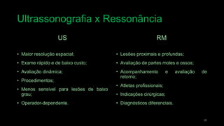 Ultrassonografia x Ressonância
26
US
• Maior resolução espacial;
• Exame rápido e de baixo custo;
• Avaliação dinâmica;
• Procedimentos;
• Menos sensível para lesões de baixo
grau;
• Operador-dependente.
RM
• Lesões proximais e profundas;
• Avaliação de partes moles e ossos;
• Acompanhamento e avaliação de
retorno;
• Atletas profissionais;
• Indicações cirúrgicas;
• Diagnósticos diferenciais.
 