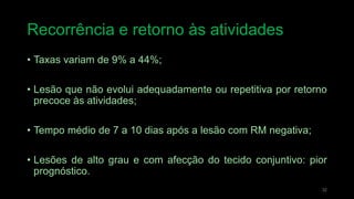 Recorrência e retorno às atividades
• Taxas variam de 9% a 44%;
• Lesão que não evolui adequadamente ou repetitiva por retorno
precoce às atividades;
• Tempo médio de 7 a 10 dias após a lesão com RM negativa;
• Lesões de alto grau e com afecção do tecido conjuntivo: pior
prognóstico.
32
 