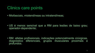 Clinics care points
• Miofasciais, miotendíneas ou intratendíneas;
• US é menos sensível que a RM para lesões de baixo grau;
operador-dependente;
• RM: atletas profissionais, indicações potencialmente cirúrgicas,
diagnóstico diferenciais, grupos musculares proximais e
profundos.
33
 