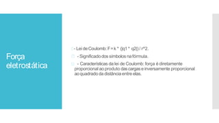 Força
eletrostática
- Lei deCoulomb: F=k * (|q1 * q2|)/ r^2.
- Significadodos símbolos nafórmula.
- Características da lei de Coulomb: força é diretamente
proporcional ao produto dascargase inversamente proporcional
aoquadradoda distância entre elas.
 