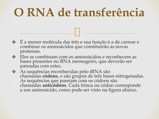 ❖ É a menor molécula das três e sua função é a de carrear e
combinar os aminoácidos que constituirão as novas
proteínas.
❖ Eles se combinam com os aminoácidos e reconhecem as
bases presentes no RNA mensageiro, que deverão ser
pareadas com estes.
❖ As sequências reconhecidas pelo tRNA são
chamadas códons, e são grupos de três bases nitrogenadas.
As sequências que pareiam com os códons são
chamadas anticódons. Cada trinca ou códon corresponde
a um aminoácido, como pode ser visto na figura abaixo.
O RNA de transferência
 