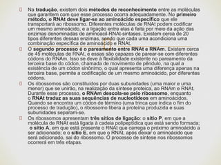 Na tradução, existem dois métodos de reconhecimento entre as moléculas
que garantem com que esse processo ocorra adequadamente. No primeiro
método, o RNAt deve ligar-se ao aminoácido específico que ele
transportará ao ribossomo. Diferentes moléculas de RNAt podem codificar
um mesmo aminoácido, e a ligação entre elas é feita por meio da ação das
enzimas denominadas de aminoacil-RNAt-sintases. Existem cerca de 20
tipos diferentes dessas enzimas, sendo que cada uma acondiciona uma
combinação específica de aminoácido e RNAt.
O segundo processo é o pareamento entre RNAt e RNAm. Existem cerca
de 45 moléculas de RNAt, e essas são capazes de parear-se com diferentes
códons do RNAm. Isso se deve à flexibilidade existente no pareamento da
terceira base do códon, chamada de movimento de pêndulo, na qual a
existência de um códon sinônimo, o qual apresenta uma diferença apenas na
terceira base, permite a codificação de um mesmo aminoácido, por diferentes
códons.
Os ribossomos são constituídos por duas subunidades (uma maior e uma
menor) que se unirão, na realização da síntese proteica, ao RNAm e RNAt.
Durante esse processo, o RNAm descola-se pelo ribossomo, enquanto
o RNAt traduz as suas sequências de nucleotídeos em aminoácidos.
Quando se encontra um códon de término (uma trinca que indica o fim do
processo de tradução), o ribossomo libera a proteína produzida e suas
subunidades separam-se.
Os ribossomos apresentam três sítios de ligação: o sítio P, em que a
molécula de RNAt está ligada à cadeia polipeptídica que está sendo formada;
o sítio A, em que está presente o RNAt que carrega o próximo aminoácido a
ser adicionado; e o sítio E, em que o RNAt, após deixar o aminoácido que
será adicionado, sai do ribossomo. O processo de síntese nos ribossomos
ocorrerá em três etapas.
 