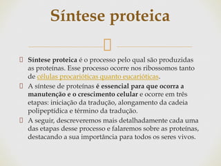 Síntese proteica é o processo pelo qual são produzidas
as proteínas. Esse processo ocorre nos ribossomos tanto
de células procarióticas quanto eucarióticas.
A síntese de proteínas é essencial para que ocorra a
manutenção e o crescimento celular e ocorre em três
etapas: iniciação da tradução, alongamento da cadeia
polipeptídica e término da tradução.
A seguir, descreveremos mais detalhadamente cada uma
das etapas desse processo e falaremos sobre as proteínas,
destacando a sua importância para todos os seres vivos.
Síntese proteica
 