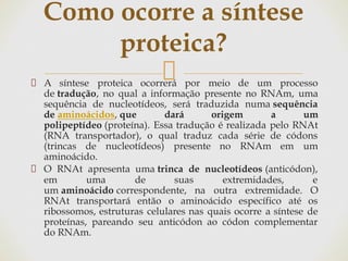 A síntese proteica ocorrerá por meio de um processo
de tradução, no qual a informação presente no RNAm, uma
sequência de nucleotídeos, será traduzida numa sequência
de aminoácidos, que dará origem a um
polipeptídeo (proteína). Essa tradução é realizada pelo RNAt
(RNA transportador), o qual traduz cada série de códons
(trincas de nucleotídeos) presente no RNAm em um
aminoácido.
O RNAt apresenta uma trinca de nucleotídeos (anticódon),
em uma de suas extremidades, e
um aminoácido correspondente, na outra extremidade. O
RNAt transportará então o aminoácido específico até os
ribossomos, estruturas celulares nas quais ocorre a síntese de
proteínas, pareando seu anticódon ao códon complementar
do RNAm.
Como ocorre a síntese
proteica?
 