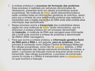 A síntese proteica é o processo de formação das proteínas.
Esse processo é realizado por estruturas denominadas de
ribossomos, presentes tanto em células procarióticas quanto
eucarióticas. Na molécula de DNA (ácido desoxirribonucleico)
estão contidas todas as informações genéticas do indivíduo, assim,
para que a síntese de uma determinada proteína seja realizada, é
necessário que a região específica do DNA onde está contida essa
informação seja decodificada.
Nesse processo ocorre a transcrição dos nucleotídeos dessa
região em uma molécula de RNA (ácido ribonucleico), que irá
direcionar a síntese proteica em um processo denominado
de tradução. A molécula de RNA que carregará essa informação
até o local onde ocorrerá a síntese de proteínas é denominada
de RNAm (RNA mensageiro).
Para que ocorra a síntese proteica, a informação genética fluirá
do DNA para o RNA e, em seguida, para as proteínas. Esse
princípio é conhecido como Dogma Central da Biologia Molecular.
Em células procarióticas, como não há núcleo definido, o DNA
não está separado das demais estruturas envolvidas na síntese, e,
assim, o processo de tradução inicia-se enquanto ainda ocorre a
transcrição. Nas células eucarióticas, o processo de transcrição
ocorre no núcleo e o RNAm é transportado para o citoplasma,
no qual ocorrerá a tradução.
 