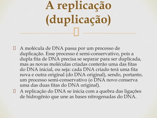A molécula de DNA passa por um processo de
duplicação. Esse processo é semi-conservativo, pois a
dupla fita de DNA precisa se separar para ser duplicada,
mas as novas moléculas criadas conterão uma das fitas
do DNA inicial, ou seja: cada DNA criado terá uma fita
nova e outra original (do DNA original), sendo, portanto,
um processo semi-conservativo (o DNA novo conserva
uma das duas fitas do DNA original).
A replicação do DNA se inicia com a quebra das ligações
de hidrogênio que une as bases nitrogenadas do DNA.
A replicação
(duplicação)
 