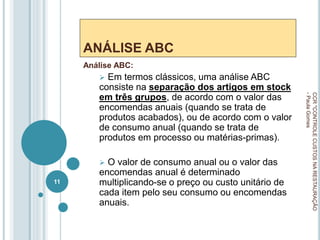 ANÁLISE ABC
Análise ABC:
 Em termos clássicos, uma análise ABC
consiste na separação dos artigos em stock
em três grupos, de acordo com o valor das
encomendas anuais (quando se trata de
produtos acabados), ou de acordo com o valor
de consumo anual (quando se trata de
produtos em processo ou matérias-primas).
 O valor de consumo anual ou o valor das
encomendas anual é determinado
multiplicando-se o preço ou custo unitário de
cada item pelo seu consumo ou encomendas
anuais.
CCR
"CONTROLE
CUSTOS
NA
RESTAURAÇÃO
-
Paula
Gomes
11
 