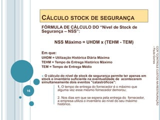 CÁLCULO STOCK DE SEGURANÇA
FÓRMULA DE CÁLCULO DO “Nível de Stock de
Segurança – NSS”:
NSS Máximo = UHDM x (TEHM - TEM)
Em que:
UHDM = Utilização Histórica Diária Máxima
TEHM = Tempo de Entrega Histórico Máximo
TEM = Tempo de Entrega Médio
 O cálculo do nível de stock de segurança permite ter apenas em
stock o inventário suficiente na eventualidade de acontecerem
simultaneamente dois eventos "catastróficos":
1. O tempo de entrega do fornecedor é o máximo que
alguma vez esse mesmo fornecedor demorou;
2. Nos dias em que se espera pela entrega do fornecedor,
a empresa utiliza o inventário ao nível do seu máximo
histórico.
CCR
"CONTROLE
CUSTOS
NA
RESTAURAÇÃO
-
Paula
Gomes
16
 