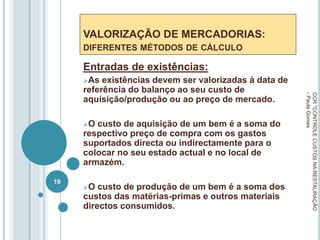 VALORIZAÇÃO DE MERCADORIAS:
DIFERENTES MÉTODOS DE CÁLCULO
Entradas de existências:
As existências devem ser valorizadas à data de
referência do balanço ao seu custo de
aquisição/produção ou ao preço de mercado.
O custo de aquisição de um bem é a soma do
respectivo preço de compra com os gastos
suportados directa ou indirectamente para o
colocar no seu estado actual e no local de
armazém.
O custo de produção de um bem é a soma dos
custos das matérias-primas e outros materiais
directos consumidos.
CCR
"CONTROLE
CUSTOS
NA
RESTAURAÇÃO
-
Paula
Gomes
19
 