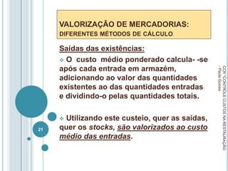 VALORIZAÇÃO DE MERCADORIAS:
DIFERENTES MÉTODOS DE CÁLCULO
Saídas das existências:
 O custo médio ponderado calcula- -se
após cada entrada em armazém,
adicionando ao valor das quantidades
existentes ao das quantidades entradas
e dividindo-o pelas quantidades totais.
 Utilizando este custeio, quer as saídas,
quer os stocks, são valorizados ao custo
médio das entradas.
CCR
"CONTROLE
CUSTOS
NA
RESTAURAÇÃO
-
Paula
Gomes
21
 