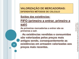 VALORIZAÇÃO DE MERCADORIAS:
DIFERENTES MÉTODOS DE CÁLCULO
Saídas das existências:
FIFO (primeiro a entrar, primeiro a
sair)
As primeiras mercadorias a entrar são as
primeiras a sair.
o As existências vendidas e consumidas
são valorizadas pelos preços mais
antigos sendo, consequentemente as
existências em armazém valorizadas aos
preços mais recentes.
CCR
"CONTROLE
CUSTOS
NA
RESTAURAÇÃO
-
Paula
Gomes
22
 