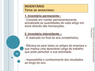 INVENTÁRIO
TIPOS DE INVENTÁRIO:
1. Inventário permanente -
• Consiste em manter permanentemente
actualizada as quantidades de cada artigo em
stock através das transacções.
2. Inventário intermitente –
• É realizado no final do ano contabilístico.
• Efectua-se para todos os artigos da empresa o
que implica uma apreciável carga de trabalho
que pode perturbar a sua actividade.
• Impossibilita o conhecimento dos resultados
ao longo do ano.
CCR
"CONTROLE
CUSTOS
NA
RESTAURAÇÃO
-
Paula
Gomes
24
 