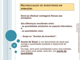 RECONCILIAÇÃO DE INVENTÁRIOS EM
ARMAZÉM:
Deve-se efectuar contagens físicas aos
armazéns:
Das diferenças resultantes entre:
- as quantidades existentes no suporte informático,
e,
- as quantidades reais,
 Surge os “Acertos de Inventário”.
Acerto de Stock- é um documento de stock que
corrige a quantidade existente e disponível do
produto.
Ou seja, nem será considerado como uma entrada,
nem como uma saída, será sim, um acerto de
quantidade.
CCR
"CONTROLE
CUSTOS
NA
RESTAURAÇÃO
-
Paula
Gomes
25
 