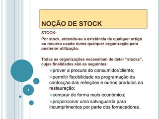 NOÇÃO DE STOCK
STOCK:
Por stock, entende-se a existência de qualquer artigo
ou recurso usado numa qualquer organização para
posterior utilização.
Todas as organizações necessitam de deter “stocks”,
cujas finalidades são as seguintes:
prover a procura do consumidor/cliente;
permitir flexibilidade na programação da
confecção das refeições e outros produtos da
restauração;
comprar de forma mais económica;
proporcionar uma salvaguarda para
incumprimentos por parte dos fornecedores.
3
 