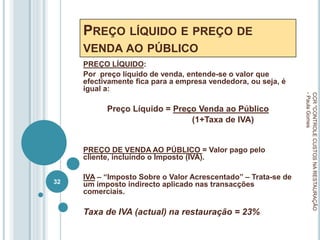 PREÇO LÍQUIDO E PREÇO DE
VENDA AO PÚBLICO
PREÇO LÍQUIDO:
Por preço líquido de venda, entende-se o valor que
efectivamente fica para a empresa vendedora, ou seja, é
igual a:
Preço Líquido = Preço Venda ao Público
(1+Taxa de IVA)
PREÇO DE VENDA AO PÚBLICO = Valor pago pelo
cliente, incluindo o Imposto (IVA).
IVA – “Imposto Sobre o Valor Acrescentado” – Trata-se de
um imposto indirecto aplicado nas transacções
comerciais.
Taxa de IVA (actual) na restauração = 23%
CCR
"CONTROLE
CUSTOS
NA
RESTAURAÇÃO
-
Paula
Gomes
32
 