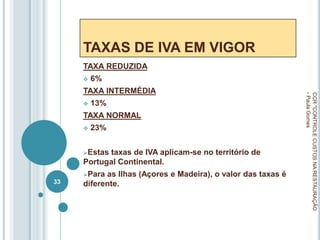 TAXAS DE IVA EM VIGOR
TAXA REDUZIDA
 6%
TAXA INTERMÉDIA
 13%
TAXA NORMAL
 23%
Estas taxas de IVA aplicam-se no território de
Portugal Continental.
Para as Ilhas (Açores e Madeira), o valor das taxas é
diferente.
CCR
"CONTROLE
CUSTOS
NA
RESTAURAÇÃO
-
Paula
Gomes
33
 