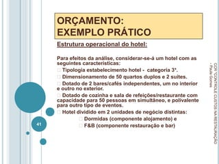 ORÇAMENTO:
EXEMPLO PRÁTICO
Estrutura operacional do hotel:
Para efeitos da análise, considerar-se-á um hotel com as
seguintes características:
Tipologia estabelecimento hotel - categoria 3*.
Dimensionamento de 50 quartos duplos e 2 suites.
Dotado de 2 bares/cafés independentes, um no interior
e outro no exterior.
Dotado de cozinha e sala de refeições/restaurante com
capacidade para 50 pessoas em simultâneo, e polivalente
para outro tipo de eventos.
Hotel dividido em 2 unidades de negócio distintas:
Dormidas (componente alojamento) e
F&B (componente restauração e bar)
CCR
"CONTROLE
CUSTOS
NA
RESTAURAÇÃO
-
Paula
Gomes
41
 
