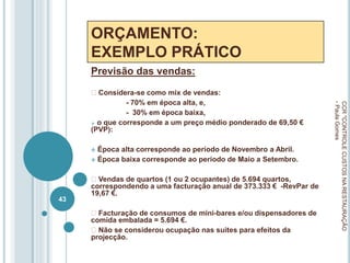 ORÇAMENTO:
EXEMPLO PRÁTICO
Previsão das vendas:
Considera-se como mix de vendas:
- 70% em época alta, e,
- 30% em época baixa,
 o que corresponde a um preço médio ponderado de 69,50 €
(PVP):
 Época alta corresponde ao período de Novembro a Abril.
 Época baixa corresponde ao período de Maio a Setembro.
Vendas de quartos (1 ou 2 ocupantes) de 5.694 quartos,
correspondendo a uma facturação anual de 373.333 € -RevPar de
19,67 €.
Facturação de consumos de mini-bares e/ou dispensadores de
comida embalada = 5.694 €.
Não se considerou ocupação nas suites para efeitos da
projecção.
CCR
"CONTROLE
CUSTOS
NA
RESTAURAÇÃO
-
Paula
Gomes
43
 