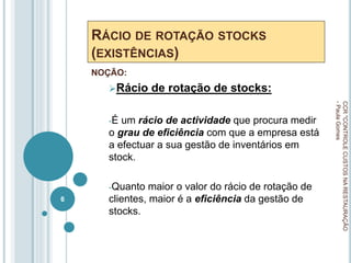 RÁCIO DE ROTAÇÃO STOCKS
(EXISTÊNCIAS)
NOÇÃO:
Rácio de rotação de stocks:
-É um rácio de actividade que procura medir
o grau de eficiência com que a empresa está
a efectuar a sua gestão de inventários em
stock.
-Quanto maior o valor do rácio de rotação de
clientes, maior é a eficiência da gestão de
stocks.
CCR
"CONTROLE
CUSTOS
NA
RESTAURAÇÃO
-
Paula
Gomes
6
 