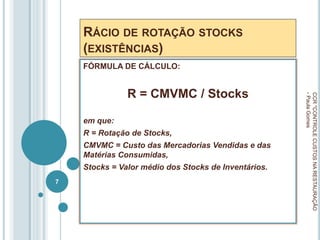 RÁCIO DE ROTAÇÃO STOCKS
(EXISTÊNCIAS)
FÓRMULA DE CÁLCULO:
R = CMVMC / Stocks
em que:
R = Rotação de Stocks,
CMVMC = Custo das Mercadorias Vendidas e das
Matérias Consumidas,
Stocks = Valor médio dos Stocks de Inventários.
CCR
"CONTROLE
CUSTOS
NA
RESTAURAÇÃO
-
Paula
Gomes
7
 