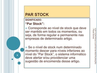 PAR STOCK
SIGNIFICADO:
“Par Stock”:
 Corresponde ao nível de stock que deve
ser mantido em todos os momentos, ou
seja, de forma regular e permanente nas
empresas de determinado artigo.
 Se o nível de stock num determinado
momento descer para níveis inferiores ao
nível do “Par Stock”, o sistema informático
deve alertar e/ou providenciar uma
sugestão de encomenda desse artigo.
CCR
"CONTROLE
CUSTOS
NA
RESTAURAÇÃO
-
Paula
Gomes
9
 