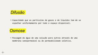 Difusão
• Capacidade que as partículas de gases e de líquidos tem de se
espalhar uniformemente por todo o espaço disponível.
Osmose
• Passagem da água de uma solução para outras através de uma
membrana semipermeável ou de permeabilidade seletiva.
 