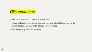 Glicoproteínas
• São carboidratos ligados a proteínas;
• Essas moléculas permitem que uma célula identifique outra do
mesmo tecido, promovendo adesão entre elas;
• Por exemplo glóbulos brancos.
 