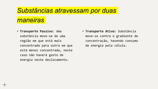 Substâncias atravessam por duas
maneiras
• Transporte Passivo: Uma
substância move-se de uma
região em que está mais
concentrada para outra em que
está menos concentrada, neste
caso não haverá gasto de
energia neste deslocamento.
• Transporte Ativo: Substância
move-se contra o gradiente de
concentração, havendo consumo
de energia pela célula.
 