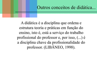 A didática é a disciplina que ordena e
estrutura teoria e práticas em função do
ensino, isto é, está a serviço do trabalho
profissional do professor e, por isso, (...) é
a disciplina chave da profissionalidade do
professor. (LIBÂNEO, 1998).
Outros conceitos de didática...
 