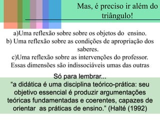 a)Uma reflexão sobre sobre os objetos do ensino.
b) Uma reflexão sobre as condições de apropriação dos
saberes.
c)Uma reflexão sobre as intervenções do professor.
Essas dimensões são indissociáveis umas das outras
Mas, é preciso ir além do
triângulo!
Só para lembrar...
“a didática é uma disciplina teórico-prática: seu
objetivo essencial é produzir argumentações
teóricas fundamentadas e coerentes, capazes de
orientar as práticas de ensino.” (Halté (1992)
 
