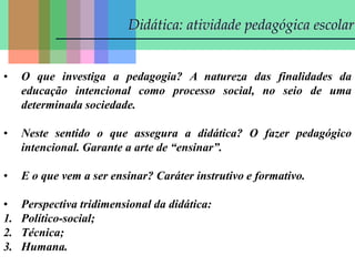 Didática: atividade pedagógica escolar
• O que investiga a pedagogia? A natureza das finalidades da
educação intencional como processo social, no seio de uma
determinada sociedade.
• Neste sentido o que assegura a didática? O fazer pedagógico
intencional. Garante a arte de “ensinar”.
• E o que vem a ser ensinar? Caráter instrutivo e formativo.
• Perspectiva tridimensional da didática:
1. Político-social;
2. Técnica;
3. Humana.
 